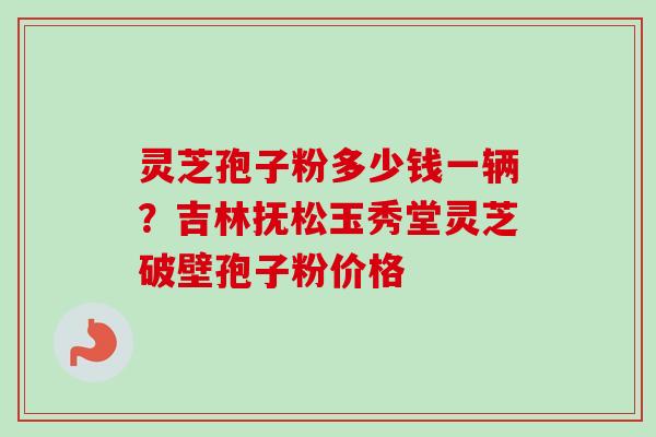 灵芝孢子粉多少钱一辆？吉林抚松玉秀堂灵芝破壁孢子粉价格