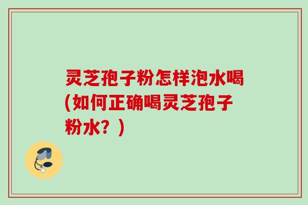 灵芝孢子粉怎样泡水喝(如何正确喝灵芝孢子粉水？)