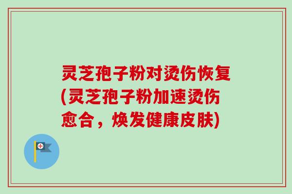 灵芝孢子粉对烫伤恢复(灵芝孢子粉加速烫伤愈合,焕发健康) 灵芝孢子粉对烫伤恢复(灵芝孢子粉加速烫伤愈合,焕发健康)
