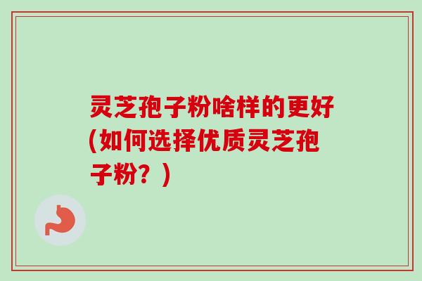 灵芝孢子粉啥样的更好(如何选择优质灵芝孢子粉？)