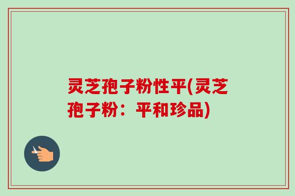 灵芝孢子粉性平(灵芝孢子粉：平和珍品)