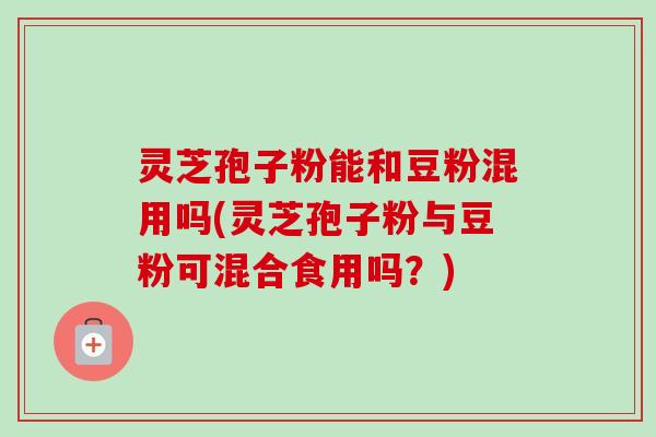 灵芝孢子粉能和豆粉混用吗(灵芝孢子粉与豆粉可混合食用吗?) 灵芝孢子粉能和豆粉混用吗(灵芝孢子粉与豆粉可混合食用吗?)