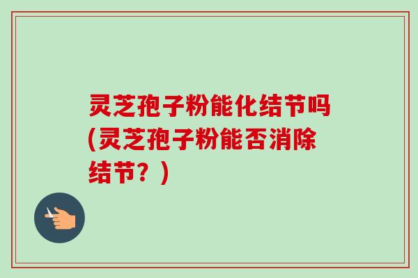 灵芝孢子粉能化结节吗(灵芝孢子粉能否消除结节?) 灵芝孢子粉能化结节吗(灵芝孢子粉能否消除结节?)