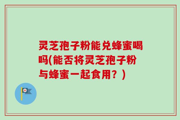 灵芝孢子粉能兑蜂蜜喝吗(能否将灵芝孢子粉与蜂蜜一起食用?) 灵芝孢子粉能兑蜂蜜喝吗(能否将灵芝孢子粉与蜂蜜一起食用?)
