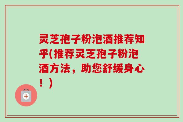 灵芝孢子粉泡酒推荐知乎(推荐灵芝孢子粉泡酒方法,助您舒缓身心!) 灵芝孢子粉泡酒推荐知乎(推荐灵芝孢子粉泡酒方法,助您舒缓身心!)