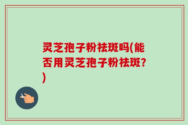 灵芝孢子粉祛斑吗(能否用灵芝孢子粉祛斑?) 灵芝孢子粉祛斑吗(能否用灵芝孢子粉祛斑?)