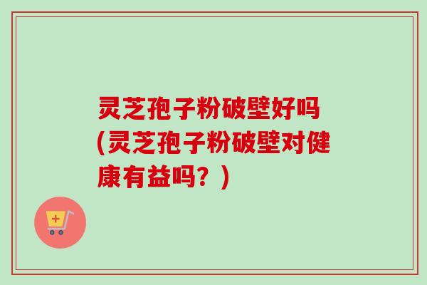 灵芝孢子粉破壁好吗 (灵芝孢子粉破壁对健康有益吗?) 灵芝孢子粉破壁好吗 (灵芝孢子粉破壁对健康有益吗?)