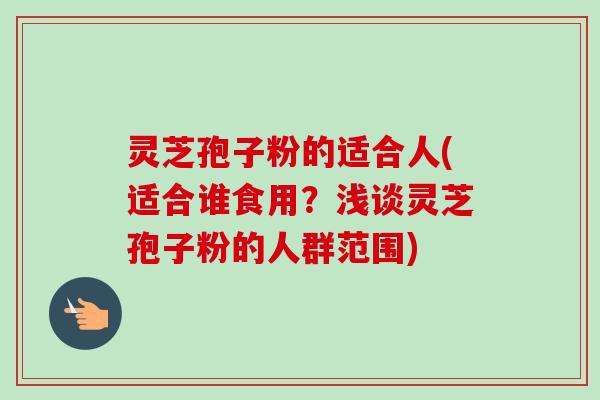 灵芝孢子粉的适合人(适合谁食用？浅谈灵芝孢子粉的人群范围)