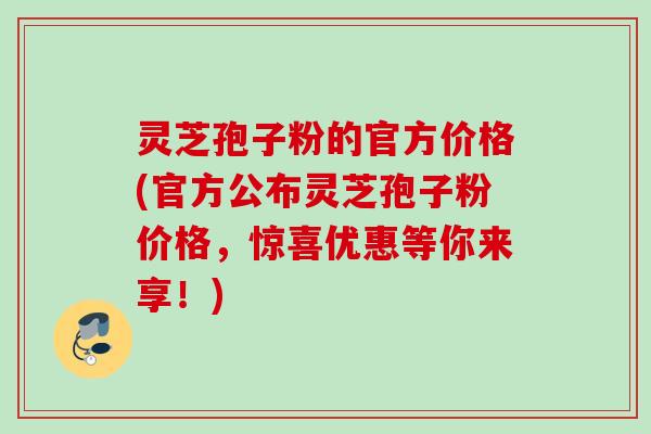 灵芝孢子粉的官方价格(官方公布灵芝孢子粉价格，惊喜优惠等你来享！)