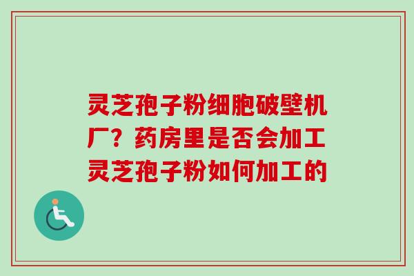 灵芝孢子粉细胞破壁机厂?药房里是否会加工灵芝孢子粉如何加工的 灵芝孢子粉细胞破壁机厂?药房里是否会加工灵芝孢子粉如何加工的