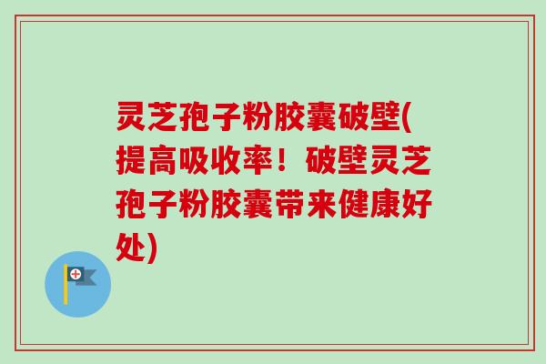 灵芝孢子粉胶囊破壁(提高吸收率!破壁灵芝孢子粉胶囊带来健康好处) 灵芝孢子粉胶囊破壁(提高吸收率!破壁灵芝孢子粉胶囊带来健康好处)