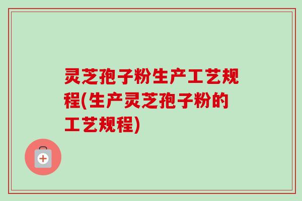 灵芝孢子粉生产工艺规程(生产灵芝孢子粉的工艺规程)