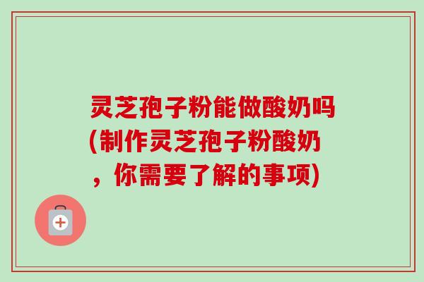 灵芝孢子粉能做酸奶吗(制作灵芝孢子粉酸奶,你需要了解的事项) 灵芝孢子粉能做酸奶吗(制作灵芝孢子粉酸奶,你需要了解的事项)