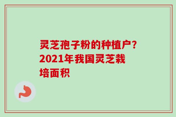 灵芝孢子粉的种植户?2021年我国灵芝栽培面积 灵芝孢子粉的种植户?2021年我国灵芝栽培面积
