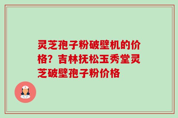 灵芝孢子粉破壁机的价格?吉林抚松玉秀堂灵芝破壁孢子粉价格 灵芝孢子粉破壁机的价格?吉林抚松玉秀堂灵芝破壁孢子粉价格