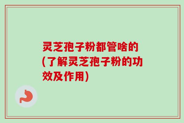 灵芝孢子粉都管啥的 (了解灵芝孢子粉的功效及作用) 灵芝孢子粉都管啥的 (了解灵芝孢子粉的功效及作用)
