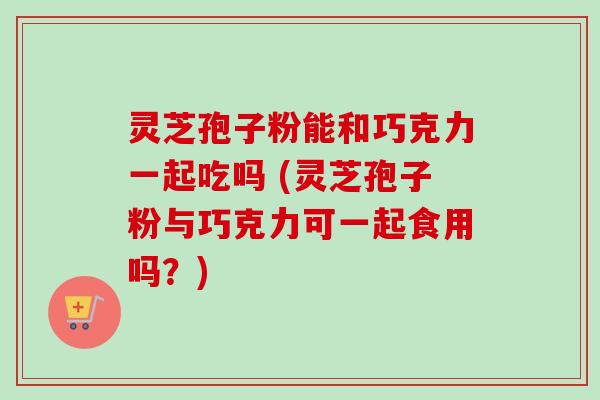 灵芝孢子粉能和巧克力一起吃吗 (灵芝孢子粉与巧克力可一起食用吗?) 灵芝孢子粉能和巧克力一起吃吗 (灵芝孢子粉与巧克力可一起食用吗?)