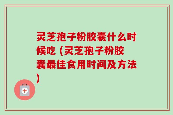 灵芝孢子粉胶囊什么时候吃 (灵芝孢子粉胶囊佳食用时间及方法)