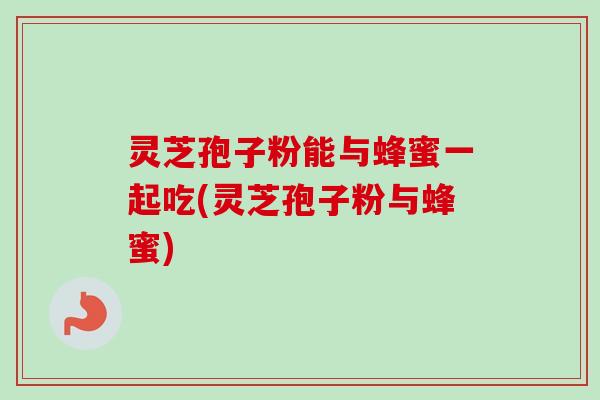 灵芝孢子粉能与蜂蜜一起吃(灵芝孢子粉与蜂蜜)