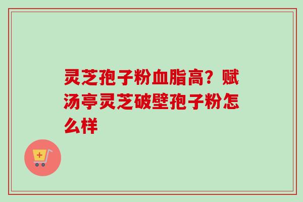 灵芝孢子粉高?赋汤亭灵芝破壁孢子粉怎么样 灵芝孢子粉高?赋汤亭灵芝破壁孢子粉怎么样