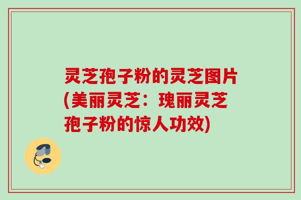 灵芝孢子粉的灵芝图片(美丽灵芝：瑰丽灵芝孢子粉的惊人功效)