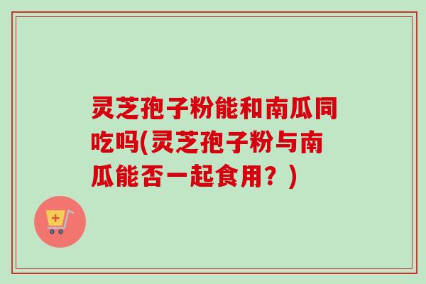 灵芝孢子粉能和南瓜同吃吗(灵芝孢子粉与南瓜能否一起食用？)