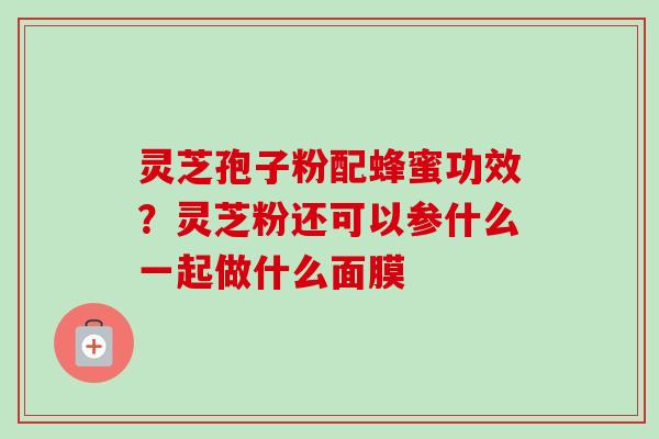 灵芝孢子粉配蜂蜜功效?灵芝粉还可以参什么一起做什么面膜 灵芝孢子粉配蜂蜜功效?灵芝粉还可以参什么一起做什么面膜