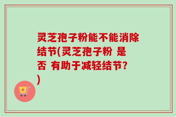 灵芝孢子粉能不能消除结节(灵芝孢子粉 是否 有助于减轻结节？)