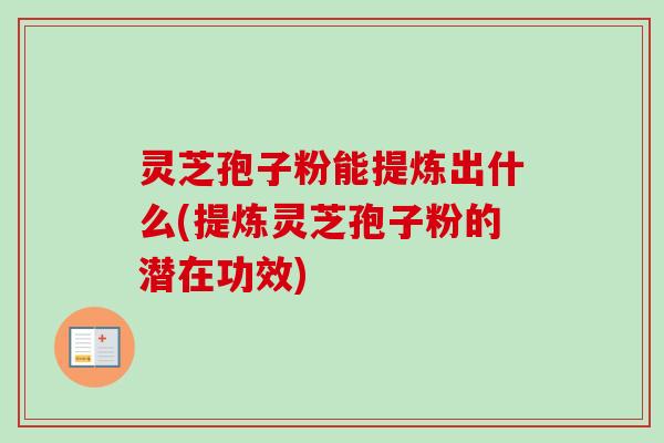 灵芝孢子粉能提炼出什么(提炼灵芝孢子粉的潜在功效)