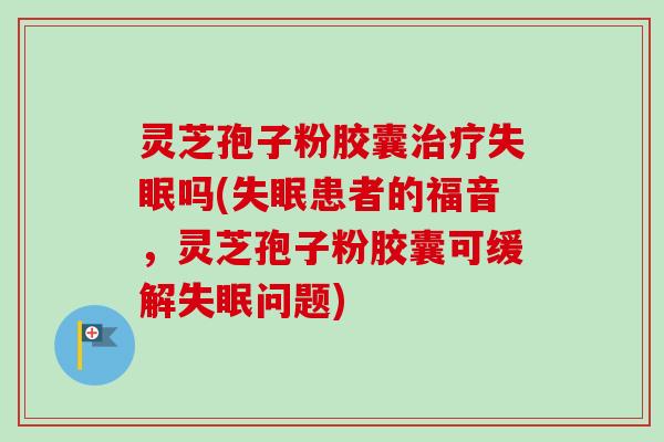 灵芝孢子粉胶囊吗(患者的福音,灵芝孢子粉胶囊可缓解问题) 灵芝孢子粉胶囊吗(患者的福音,灵芝孢子粉胶囊可缓解问题)