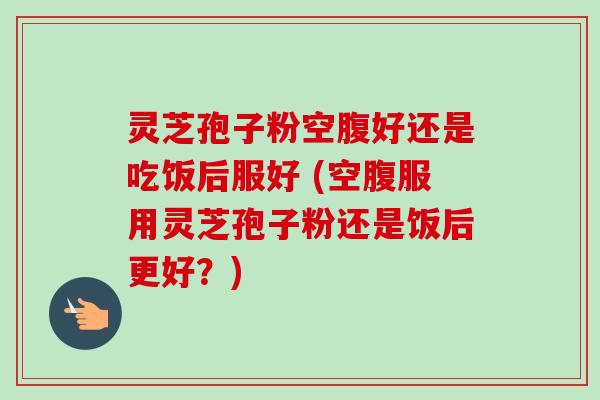 灵芝孢子粉空腹好还是吃饭后服好 (空腹服用灵芝孢子粉还是饭后更好？)