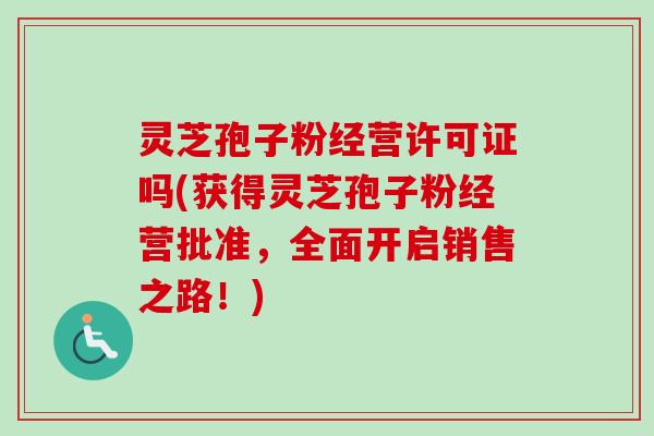 灵芝孢子粉经营许可证吗(获得灵芝孢子粉经营批准,全面开启销售之路!) 灵芝孢子粉经营许可证吗(获得灵芝孢子粉经营批准,全面开启销售之路!)