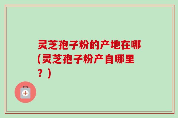 灵芝孢子粉的产地在哪(灵芝孢子粉产自哪里?) 灵芝孢子粉的产地在哪(灵芝孢子粉产自哪里?)
