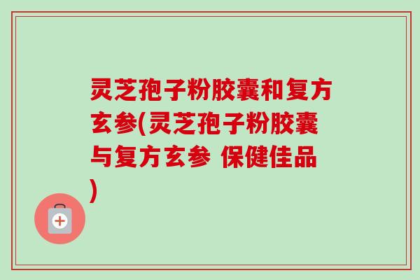 灵芝孢子粉胶囊和复方玄参(灵芝孢子粉胶囊与复方玄参 保健佳品) 灵芝孢子粉胶囊和复方玄参(灵芝孢子粉胶囊与复方玄参 保健佳品)