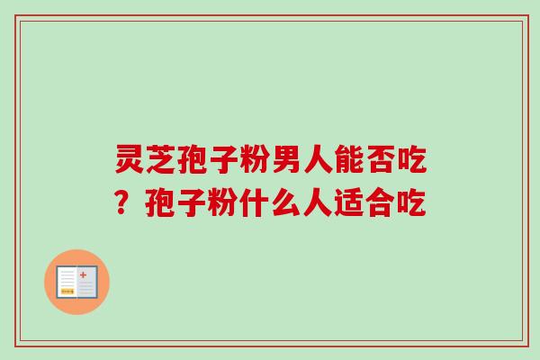 灵芝孢子粉男人能否吃?孢子粉什么人适合吃 灵芝孢子粉男人能否吃?孢子粉什么人适合吃