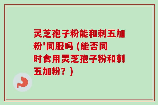灵芝孢子粉能和刺五加粉'同服吗 (能否同时食用灵芝孢子粉和刺五加粉？)