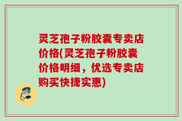 灵芝孢子粉胶囊专卖店价格(灵芝孢子粉胶囊价格明细,优选专卖店购买快捷实惠) 灵芝孢子粉胶囊专卖店价格(灵芝孢子粉胶囊价格明细,优选专卖店购买快捷实惠)