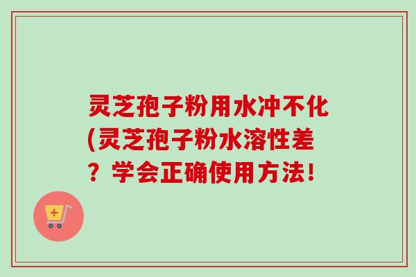 灵芝孢子粉用水冲不化(灵芝孢子粉水溶性差?学会正确使用方法! 灵芝孢子粉用水冲不化(灵芝孢子粉水溶性差?学会正确使用方法!