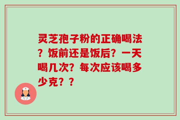灵芝孢子粉的正确喝法?饭前还是饭后?一天喝几次?每次应该喝多少克?? 灵芝孢子粉的正确喝法?饭前还是饭后?一天喝几次?每次应该喝多少克??