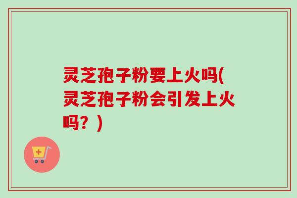 灵芝孢子粉要上火吗(灵芝孢子粉会引发上火吗?) 灵芝孢子粉要上火吗(灵芝孢子粉会引发上火吗?)