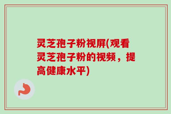 灵芝孢子粉视屏(观看灵芝孢子粉的视频,提高健康水平) 灵芝孢子粉视屏(观看灵芝孢子粉的视频,提高健康水平)