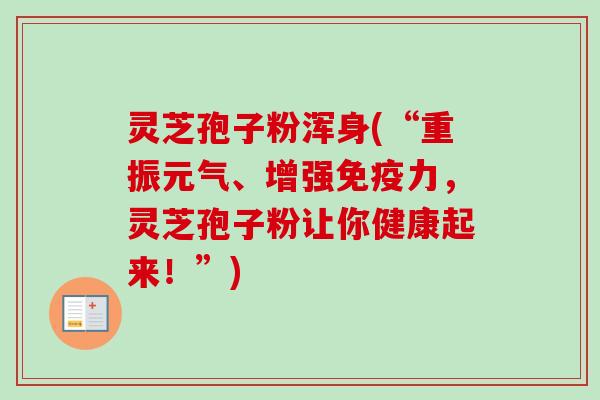 灵芝孢子粉浑身(“重振元气、增强免疫力,灵芝孢子粉让你健康起来!”) 灵芝孢子粉浑身(“重振元气、增强免疫力,灵芝孢子粉让你健康起来!”)