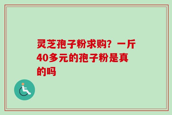 灵芝孢子粉求购?一斤40多元的孢子粉是真的吗 灵芝孢子粉求购?一斤40多元的孢子粉是真的吗