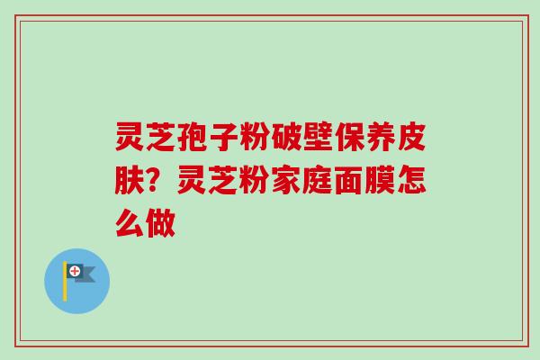 灵芝孢子粉破壁保养?灵芝粉家庭面膜怎么做 灵芝孢子粉破壁保养?灵芝粉家庭面膜怎么做