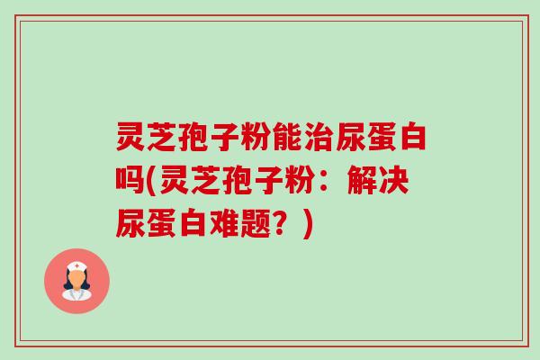 灵芝孢子粉能尿蛋白吗(灵芝孢子粉：解决尿蛋白难题？)