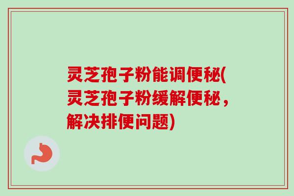 灵芝孢子粉能调(灵芝孢子粉缓解,解决排便问题) 灵芝孢子粉能调(灵芝孢子粉缓解,解决排便问题)