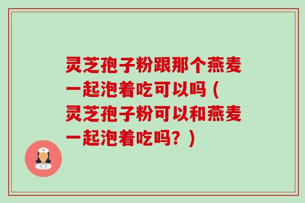 灵芝孢子粉跟那个燕麦一起泡着吃可以吗 (灵芝孢子粉可以和燕麦一起泡着吃吗?) 灵芝孢子粉跟那个燕麦一起泡着吃可以吗 (灵芝孢子粉可以和燕麦一起泡着吃吗?)