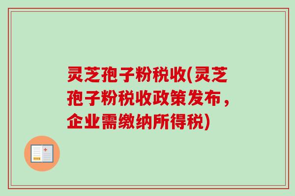 灵芝孢子粉税收(灵芝孢子粉税收政策发布,企业需缴纳所得税) 灵芝孢子粉税收(灵芝孢子粉税收政策发布,企业需缴纳所得税)