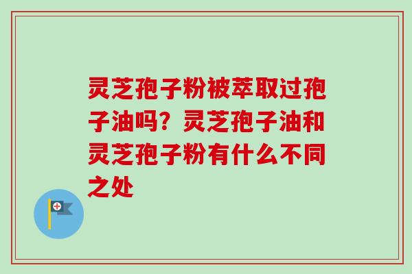 灵芝孢子粉被萃取过孢子油吗？灵芝孢子油和灵芝孢子粉有什么不同之处