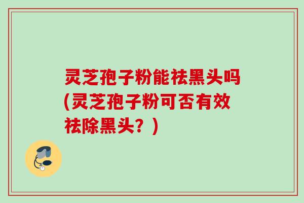 灵芝孢子粉能祛黑头吗(灵芝孢子粉可否有效祛除黑头?) 灵芝孢子粉能祛黑头吗(灵芝孢子粉可否有效祛除黑头?)